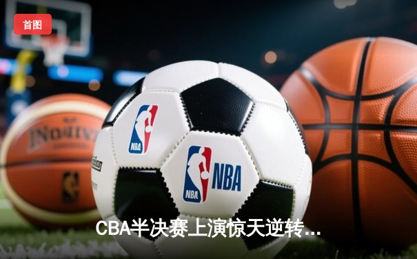 CBA半决赛上演惊天逆转！辽宁本钢加时险胜广东宏远锁定赛点